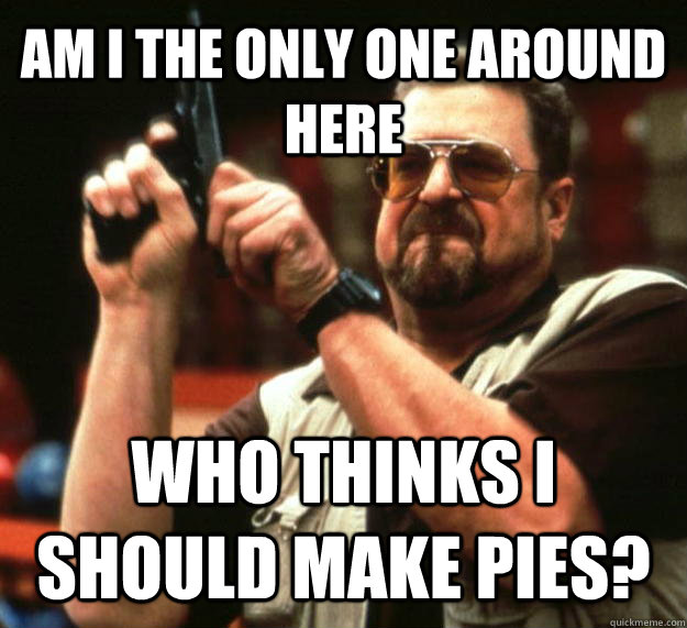 AM I THE ONLY ONE AROUND HERE WHO THINKS I SHOULD MAKE PIES? - AM I THE ONLY ONE AROUND HERE WHO THINKS I SHOULD MAKE PIES?  Angry Walter