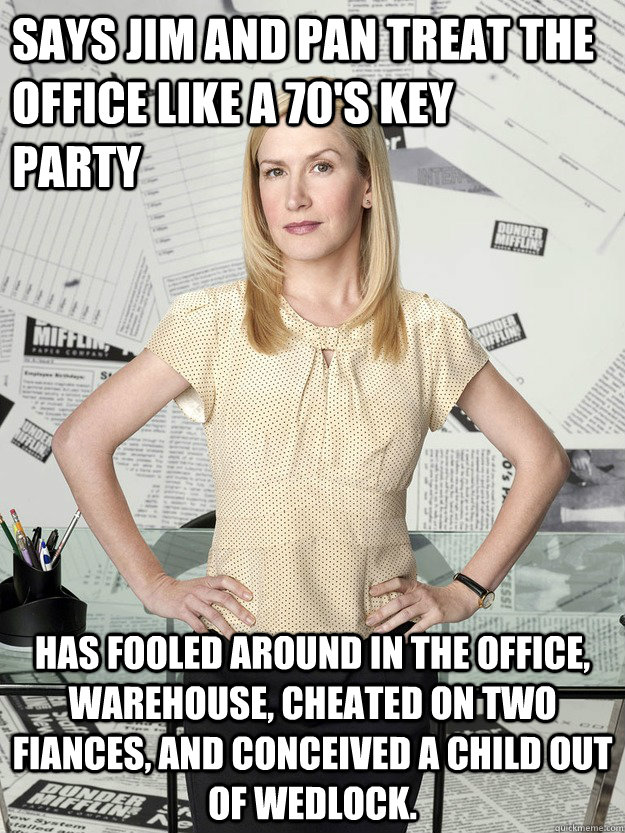 Says Jim and Pan treat the office like a 70's key      party Has fooled around in the office, warehouse, cheated on two fiances, and conceived a child out of wedlock.  - Says Jim and Pan treat the office like a 70's key      party Has fooled around in the office, warehouse, cheated on two fiances, and conceived a child out of wedlock.   Angela Martin