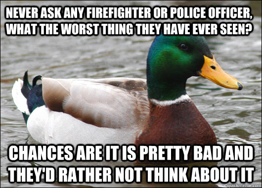 Never ask any firefighter or police officer, what the worst thing they have ever seen? Chances are it is pretty bad and they'd rather not think about it  Actual Advice Mallard