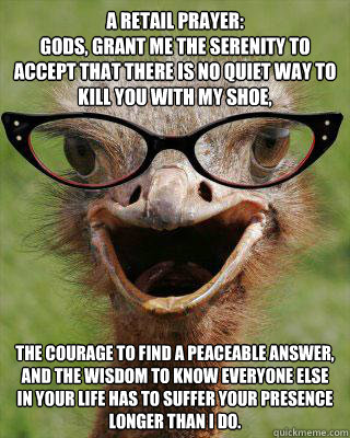 A Retail Prayer:
Gods, grant me the serenity to accept that there is no quiet way to kill you with my shoe,  the courage to find a peaceable answer,
and the wisdom to know everyone else in your life has to suffer your presence longer than i do.  Judgmental Bookseller Ostrich