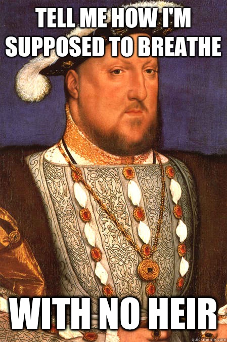 Tell me how I'm supposed to breathe  with no heir  Henry VIII