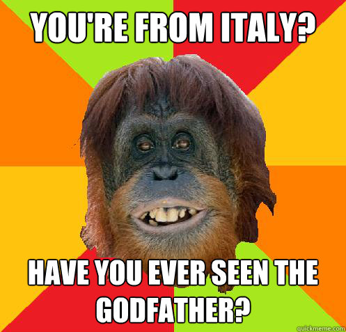 You're from italy? Have you ever seen the godfather?  Culturally Oblivious Orangutan