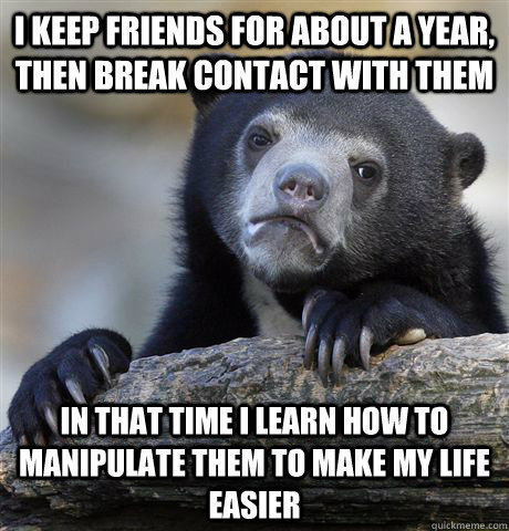 I keep friends for about a year, then break contact with them in that time i learn how to manipulate them to make my life easier  Confession Bear