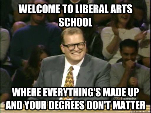 Welcome to Liberal Arts school Where everything's made up and your degrees don't matter  Drew Carey Whose Line