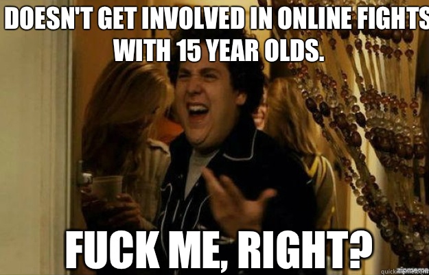 Doesn't get involved in online fights with 15 year olds. FUCK ME, RIGHT?  fuck me right