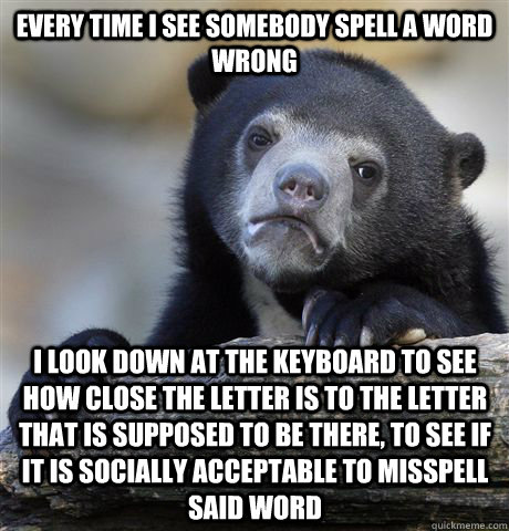 Every time i see somebody spell a word wrong i look down at the keyboard to see how close the letter is to the letter that is supposed to be there, to see if it is socially acceptable to misspell said word  Confession Bear
