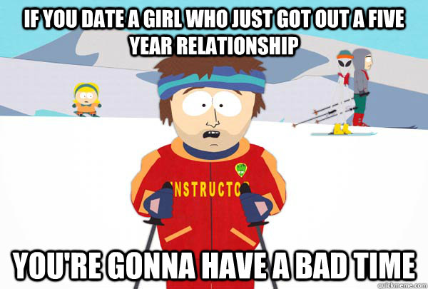If you date a girl who just got out a five year relationship You're gonna have a bad time  Super Cool Ski Instructor