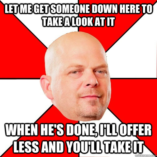 Let me get someone down here to take a look at it When he's done, i'll offer less and you'll take it  Pawn Star