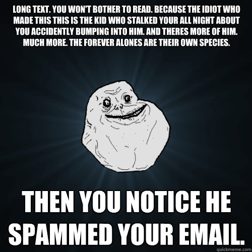 Long Text. You won't bother to read. Because the idiot who made this this is the kid who stalked your all night about you accidently bumping into him. And theres more of him. Much more. The Forever Alones are their own species. Then you notice he spammed   Forever Alone