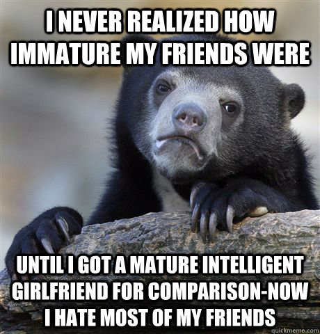 i never realized how immature my friends were until i got a mature intelligent girlfriend for comparison-now i hate most of my friends  Confession Bear