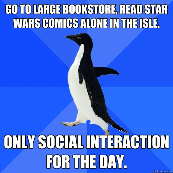 Go to large bookstore, read Star Wars comics alone in the isle.  Only social interaction for the day.   Socially Awkward Penguin