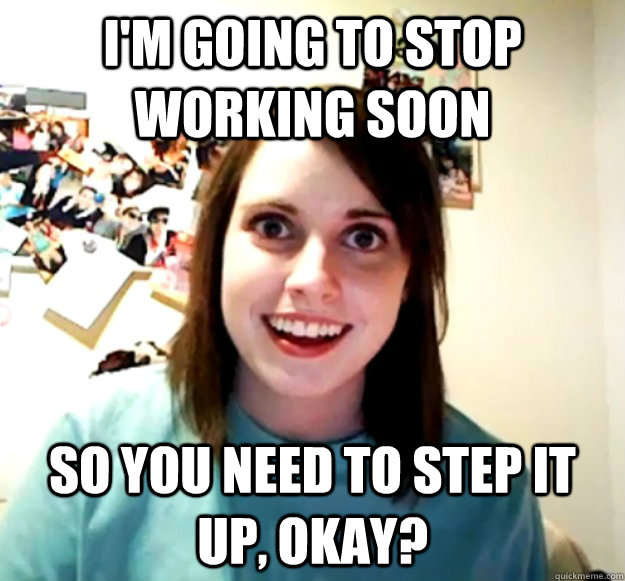 I'm going to stop working soon So you need to step it up, okay?  Overly Attached Girlfriend