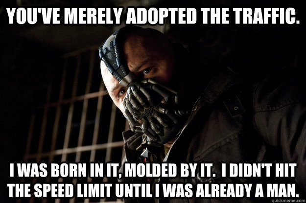 You've merely adopted the traffic. I was born in it, molded by it.  I didn't hit the speed limit until I was already a man.  Academy Bane