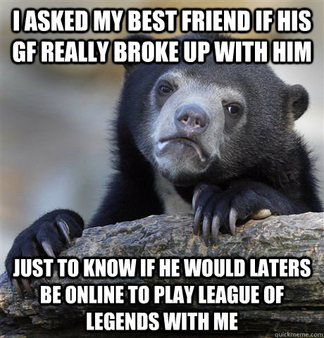 I asked my best friend if his gf really broke up with him just to know if he would laters be online to play league of legends with me  Confession Bear