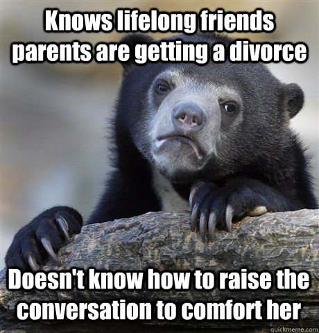 Knows lifelong friends parents are getting a divorce  Doesn't know how to raise the conversation to comfort her - Knows lifelong friends parents are getting a divorce  Doesn't know how to raise the conversation to comfort her  Confession Bear