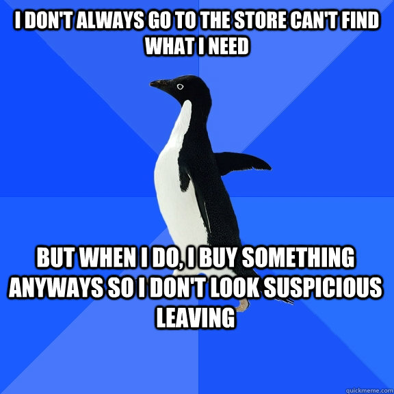 I don't always go to the store can't find what I need but when i do, I buy something anyways so I don't look suspicious leaving    Socially Awkward Penguin