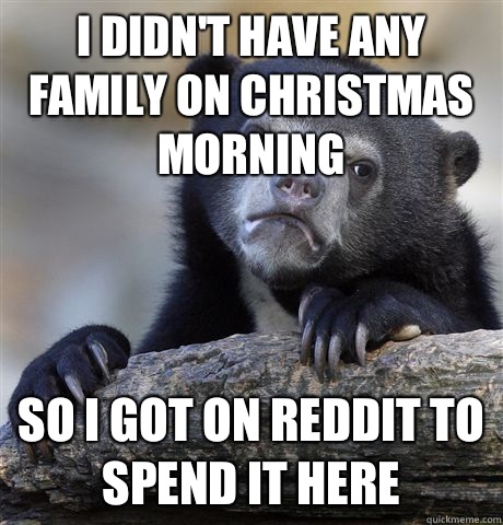 I didn't have any family on Christmas morning So I got on reddit to spend it here  Confession Bear