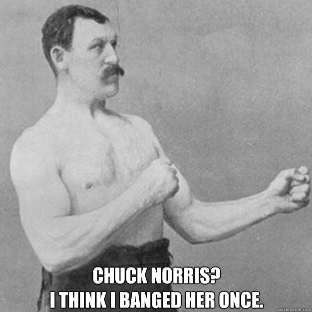  CHUCK NORRIS?
I THINK I BANGED HER ONCE.  overly manly man