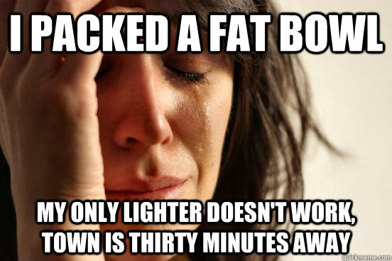 I packed a fat bowl my only lighter doesn't work, town is thirty minutes away  First World Problems