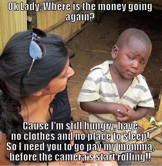 OK LADY, WHERE IS THE MONEY GOING AGAIN? CAUSE I'M STILL HUNGRY, HAVE NO CLOTHES AND NO PLACE TO SLEEP! SO I NEED YOU TO GO PAY MY MOMMA, BEFORE THE CAMERA'S START ROLLING!! Skeptical Third World Kid