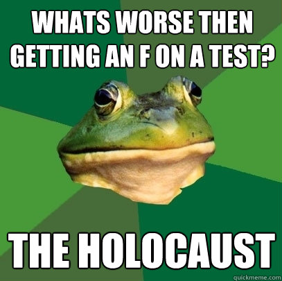 whats worse then getting an F on a test? the holocaust   Foul Bachelor Frog