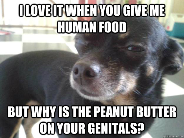 I love it when you give me human food but why is the peanut butter on your genitals?  