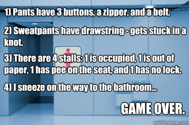 1) Pants have 3 buttons, a zipper, and a belt. 2) Sweatpants have drawstring - gets stuck in a knot. 3) There are 4 stalls: 1 is occupied, 1 is out of paper, 1 has pee on the seat, and 1 has no lock. 4) I sneeze on the way to the bathroom... GAME OVER. - 1) Pants have 3 buttons, a zipper, and a belt. 2) Sweatpants have drawstring - gets stuck in a knot. 3) There are 4 stalls: 1 is occupied, 1 is out of paper, 1 has pee on the seat, and 1 has no lock. 4) I sneeze on the way to the bathroom... GAME OVER.  Misc