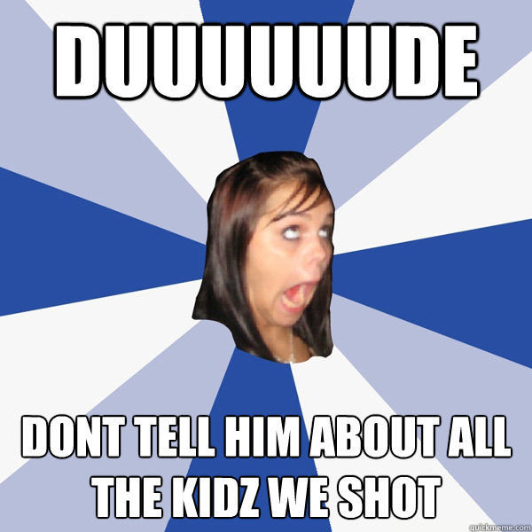DUUUUUUDE dont tell him about all the kidz we shot  Annoying Facebook Girl