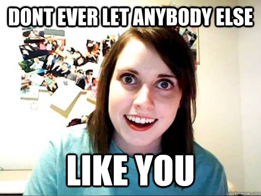 dont ever let anybody else like you  Overly Attatched Girlfriend