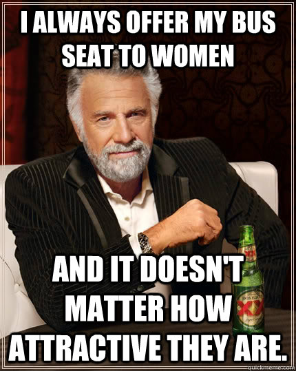 I always offer my bus seat to women And it doesn't matter how attractive they are.  The Most Interesting Man In The World