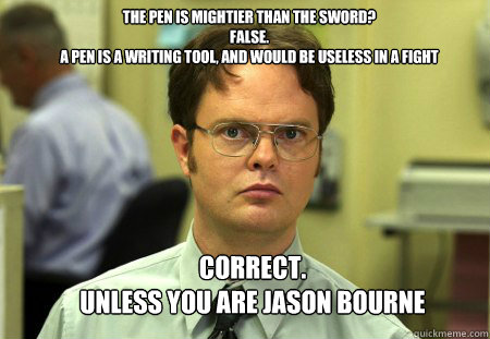 The pen is mightier than the sword?
FALSE.  
A pen is a writing tool, and would be useless in a fight Correct.  
unless you are jason bourne  Schrute