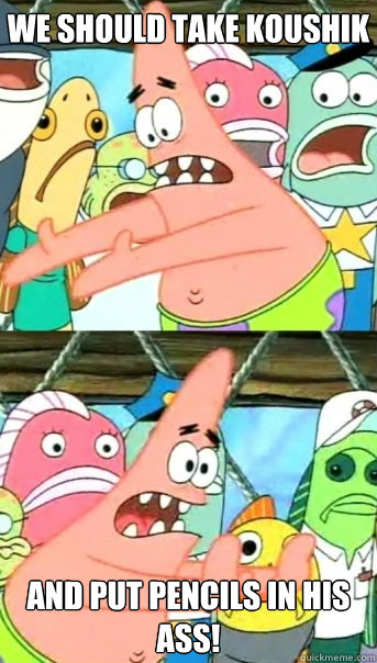 WE should take koushik and put pencils in his ass!  Push it somewhere else Patrick