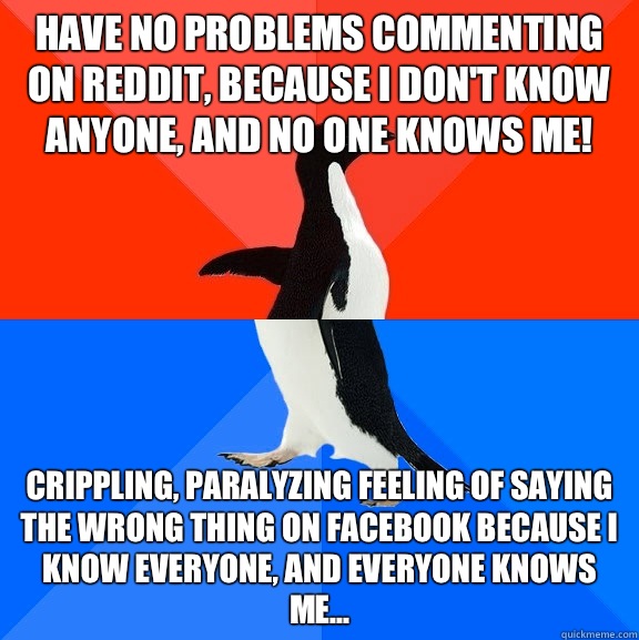Have no problems commenting on Reddit, because I don't know anyone, and no one knows me! Crippling, paralyzing feeling of saying the wrong thing on Facebook because I know everyone, and everyone knows me...  Socially Awesome Awkward Penguin