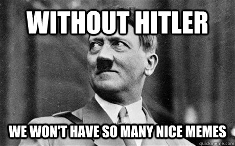 without hitler we won't have so many nice memes  Hitler