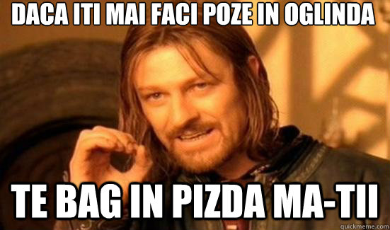 Daca iti mai faci poze in oglinda te bag in pizda ma-tii  Boromir