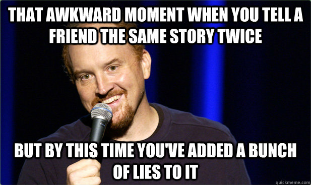 That awkward moment when you tell a friend the same story twice but by this time you've added a bunch of lies to it  