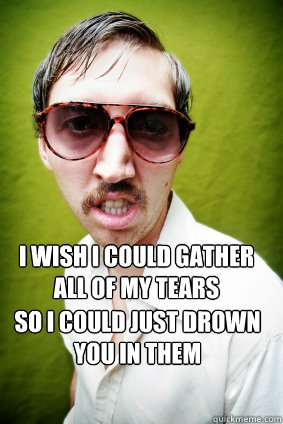 I wish I could gather all of my tears  So i could just drown you in them - I wish I could gather all of my tears  So i could just drown you in them  Creepy Drake Quotes