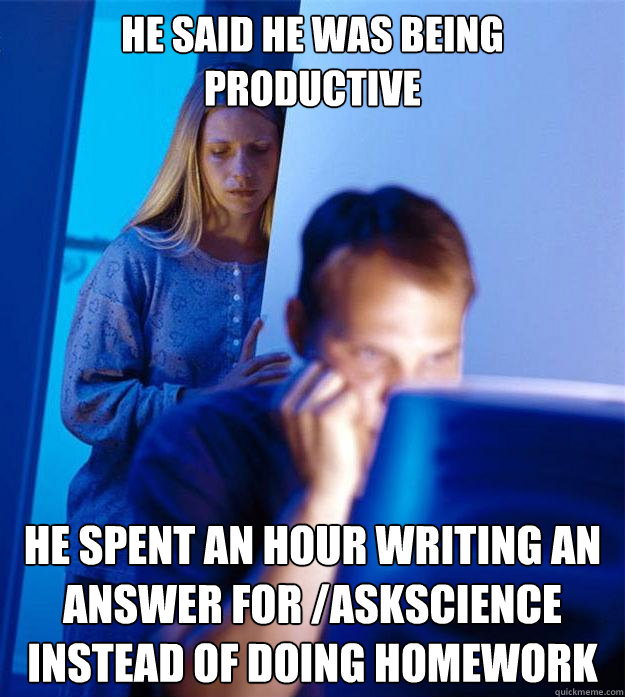 He said he was being productive he spent an hour writing an answer for /askscience instead of doing homework  Redditors Wife