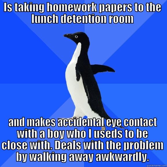 IS TAKING HOMEWORK PAPERS TO THE LUNCH DETENTION ROOM AND MAKES ACCIDENTAL EYE CONTACT WITH A BOY WHO I USEDS TO BE CLOSE WITH. DEALS WITH THE PROBLEM BY WALKING AWAY AWKWARDLY. Socially Awkward Penguin