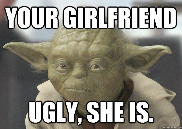 your girlfriend Ugly, she is.  