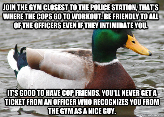 Join the Gym closest to the police station, that's where the cops go to workout. Be friendly to all of the officers even if they intimidate you. It's good to have cop friends. You'll never get a ticket from an officer who recognizes you from the gym as a   Actual Advice Mallard