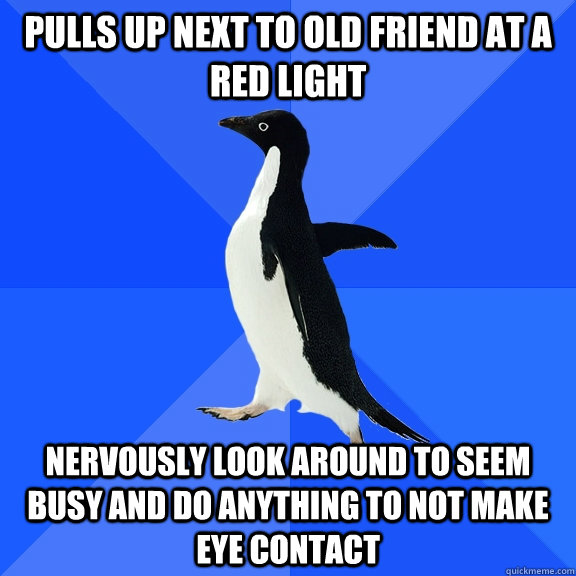 Pulls up next to old friend at a red light Nervously look around to seem busy and do anything to not make eye contact  Socially Awkward Penguin