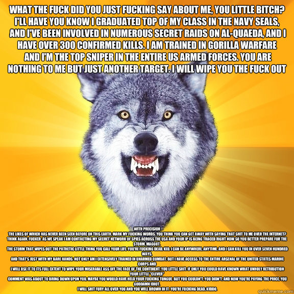 What the fuck did you just fucking say about me, you little bitch? I'll have you know I graduated top of my class in the Navy Seals,
 and I've been involved in numerous secret raids on Al-Quaeda, and I have over 300 confirmed kills. I am trained in gorill - What the fuck did you just fucking say about me, you little bitch? I'll have you know I graduated top of my class in the Navy Seals,
 and I've been involved in numerous secret raids on Al-Quaeda, and I have over 300 confirmed kills. I am trained in gorill  Courage Wolf