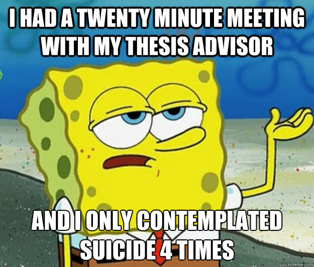 I had a twenty minute meeting with my thesis advisor And i only contemplated suicide 4 times  Tough Spongebob