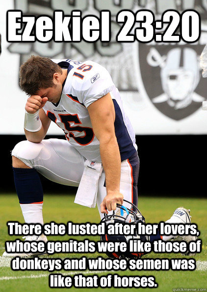 Ezekiel 23:20 There she lusted after her lovers, whose genitals were like those of donkeys and whose semen was like that of horses. - Ezekiel 23:20 There she lusted after her lovers, whose genitals were like those of donkeys and whose semen was like that of horses.  Thaumaturgic Tebow