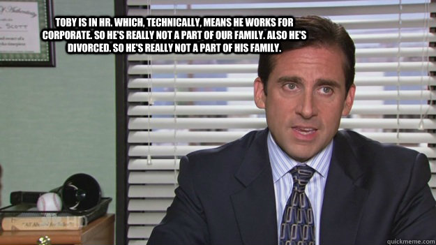 Toby is in HR. Which, technically, means he works for corporate. So he's really not a part of our family. Also he's divorced. So he's really not a part of his family. - Toby is in HR. Which, technically, means he works for corporate. So he's really not a part of our family. Also he's divorced. So he's really not a part of his family.  Michael Scott on HR