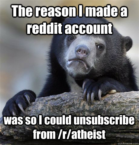 The reason I made a reddit account was so I could unsubscribe from /r/atheist  Confession Bear