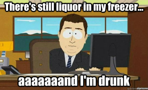 There's still liquor in my freezer... aaaaaaand I'm drunk  anditsgone