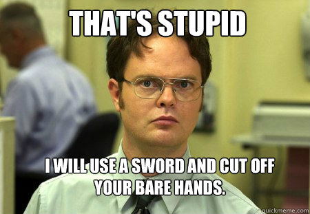 That's stupid I will use a sword and cut off your bare hands.  Schrute