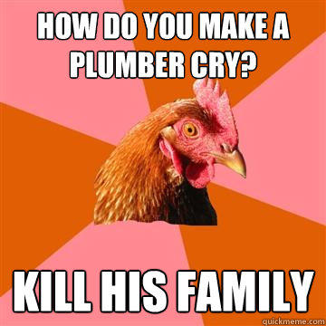 How do you make a plumber cry? Kill his family  Anti-Joke Chicken